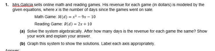 1. Mrs.Galicia sells online math and reading games. His revenue for each game (in dollars) is modeled by the
given equations, where x is the number of days since the games went on sale.
Math Game: M(d) = x2 – 9x – 10
Reading Game: R(d) = 2x + 10
(a) Solve the system algebraically. After how many days is the revenue for each game the same? Show
your work and explain your answer.
(b) Graph this system to show the solutions. Label each axis appropriately.
Answer
