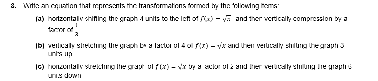 3. Write an equation that represents the transformations formed by the following items:
(a) horizontally shifting the graph 4 units to the left of f (x) = Vx and then vertically compression by a
factor of
(b) vertically stretching the graph by a factor of 4 of f(x) = Vx and then vertically shifting the graph 3
units up
(c) horizontally stretching the graph of f(x) = Vx by a factor of 2 and then vertically shifting the graph 6
units down
