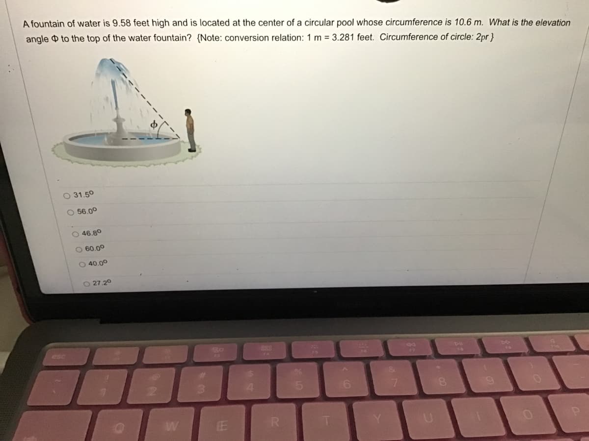 A fountain of water is 9.58 feet high and is located at the center of a circular pool whose circumference is 10.6 m. What is the elevation
angle O to the top of the water fountain? {Note: conversion relation: 1 m = 3.281 feet. Circumference of circle: 2pr}
O 31.50
O 56.00
O 46.80
O 60.00
O 40.00
27.20
esc
FA
&1
3.
8.
