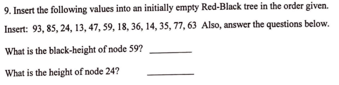 9. Insert the following values into an initially empty Red-Black tree in the order given.
Insert: 93, 85, 24, 13, 47, 59, 18, 36, 14, 35, 77, 63 Also, answer the questions below.
What is the black-height of node 59?
What is the height of node 24?
