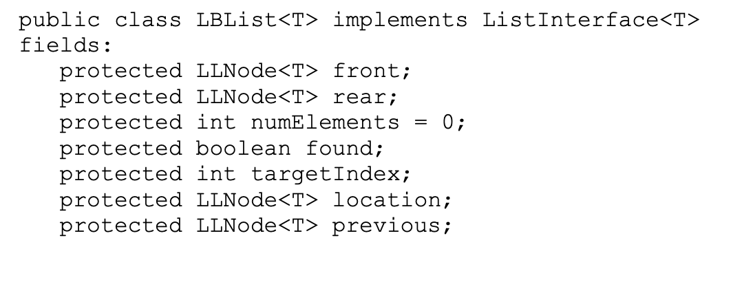public class LBList<T> implements ListInterface<T>
fields:
protected LLNode<T> front;
protected LLNode<T> rear;
protected int numElements
protected boolean found;
protected int targetIndex;
protected LLNode<T> location;
protected LLNode<T> previous;
0;
