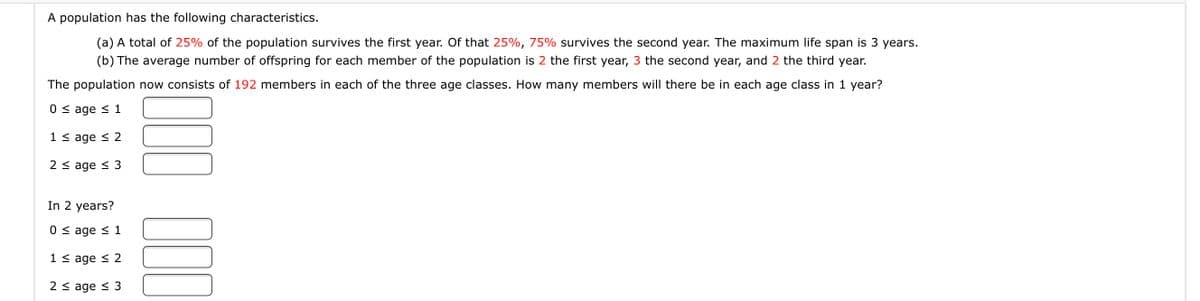 A population has the following characteristics.
(a) A total of 25% of the population survives the first year. Of that 25%, 75% survives the second year. The maximum life span is 3 years.
(b) The average number of offspring for each member of the population is 2 the first year, 3 the second year, and 2 the third year.
The population now consists of 192 members in each of the three age classes. How many members will there be in each age class in 1 year?
0 < age < 1
1 < age < 2
2 < age < 3
In 2 years?
0 < age < 1
1 < age < 2
2 < age < 3
