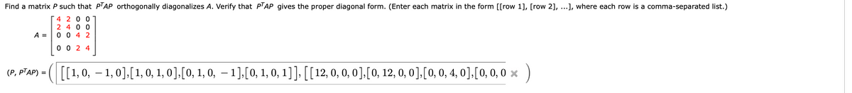 Find a matrix P such that P'AP orthogonally diagonalizes A. Verify that PTAP_gives the proper diagonal form. (Enter each matrix in the form [[row 1], [row 2], ...], where each row is a comma-separated list.)
4 2 0 0
2 4 0 0
A =
0 0 4 2
0 0 2 4
[1,0, – 1,0],[1, 0, 1, 0],[0, 1, 0, – 1],[0, 1, 0, 1]], [[12, 0, 0, 0],[0, 12, 0, 0],[0, 0, 4, 0],[0, 0, 0 ×
)
(Р, РТАР)

