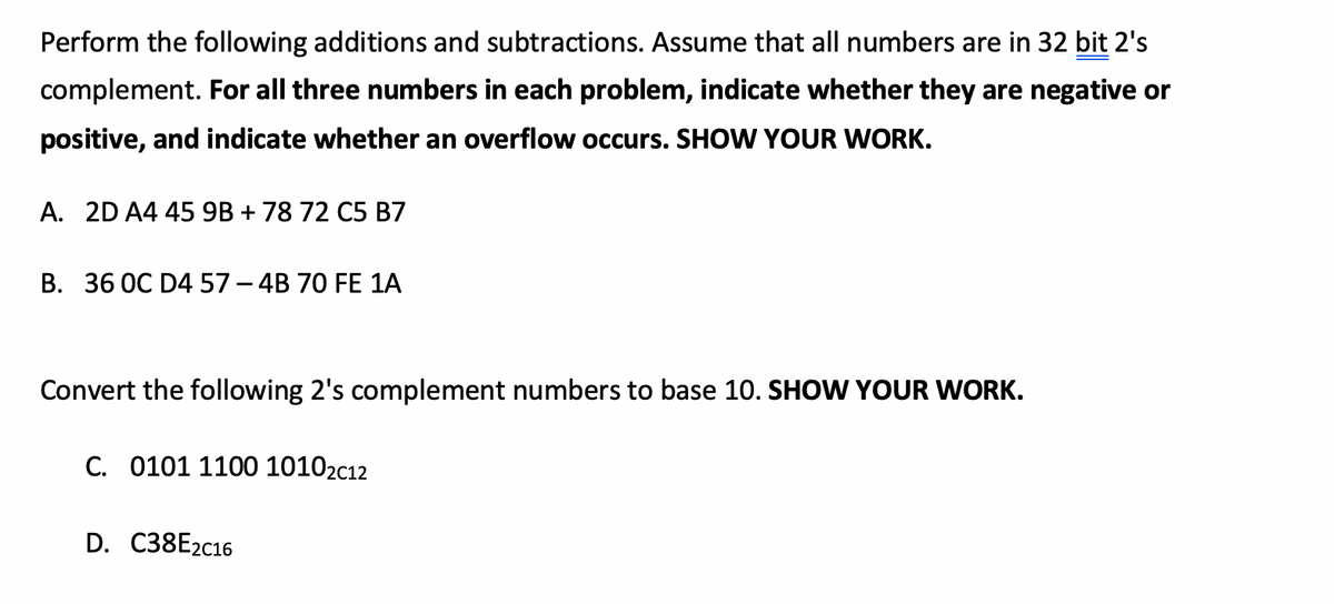 Perform the following additions and subtractions. Assume that all numbers are in 32 bit 2's
complement. For all three numbers in each problem, indicate whether they are negative or
positive, and indicate whether an overflow occurs. SHOW YOUR WORK.
A. 2D A4 45 9B + 78 72 C5 B7
B. 36 0C D4 57 - 4B 70 FE 1A
Convert the following 2's complement numbers to base 10. SHOW YOUR WORK.
C. 0101 1100 10102c12
D. C38E2C16
