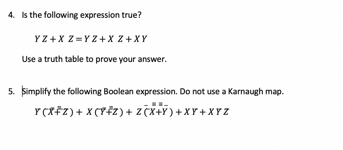 4. Is the following expression true?
Y Z +X Z= Y Z + X Z+XY
Use a truth table to prove your answer.
5. Simplify the following Boolean expression. Do not use a Karnaugh map.
= =-
Y (XFZ)+ X (Y¥Z)+ Z (X+Y) + X Y + X Y Z
