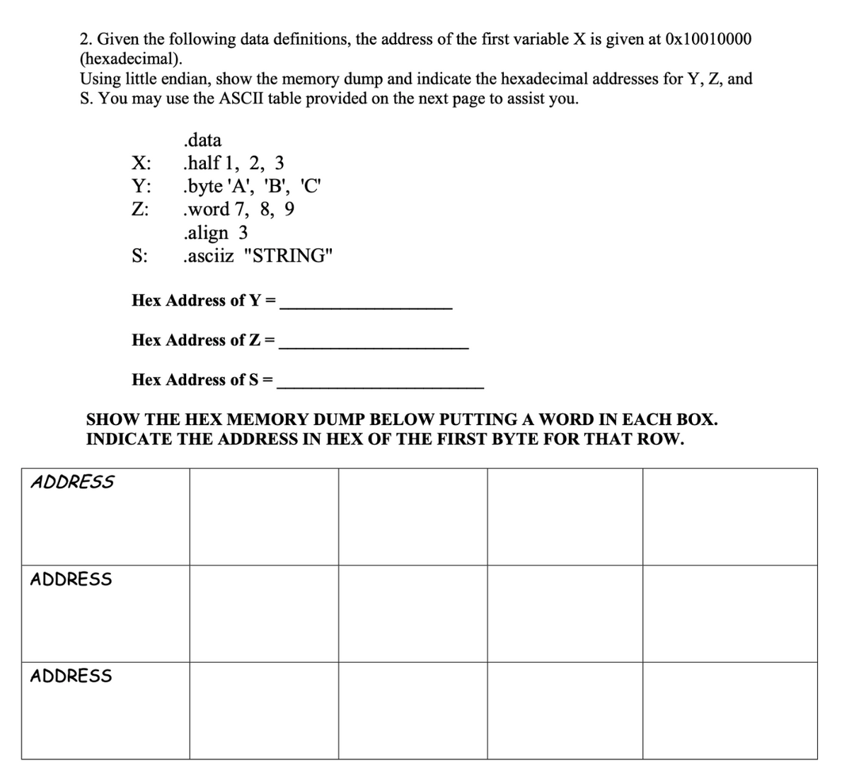 2. Given the following data definitions, the address of the first variable X is given at 0x10010000
(hexadecimal).
Using little endian, show the memory dump and indicate the hexadecimal addresses for Y, Z, and
S. You may use the ASCII table provided on the next page to assist you.
.data
.half 1, 2, 3
.byte 'A', 'B, 'С
Z:
X:
Y:
.word 7, 8, 9
.align 3
.asciiz "STRING"
S:
Hex Address of Y =
Hex Address of Z =
Hex Address of S =
SHOW THE HEX MEMORY DUMP BELOW PUTTING A WORD IN EACH BOX.
INDICATE THE ADDRESS IN HEX OF THE FIRST BYTE FOR THAT ROW.
ADDRESS
ADDRESS
ADDRESS
