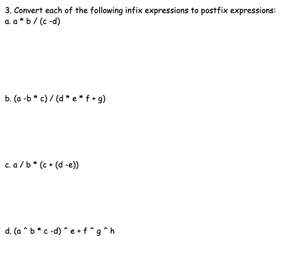 3. Convert each of the following infix expressions to postfix expressions:
a. a * b / (c -d)
b. (a -b * c) / (d * e*f + g)
c. a / b * (c + (d -e))
d. (a ^ b * c -d) ^ e+f^g^h
