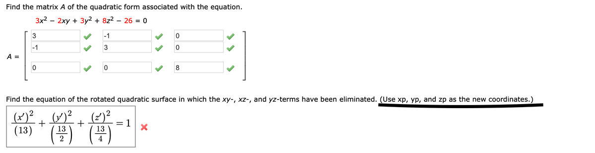 Find the matrix A of the quadratic form associated with the equation.
3x2
2ху + Зу2 + 822
26 = 0
3
-1
-1
3
A =
Find the equation of the rotated quadratic surface in which the xy-, xz-, and yz-terms have been eliminated. (Use xp, yp, and zp as the new coordinates.)
(x)²)²
(13)
*骨當…。
(2)?
+
1
13
13
2
4
