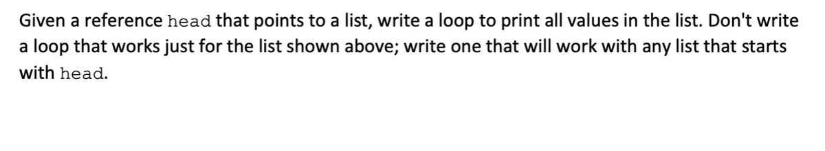 Given a reference head that points to a list, write a loop to print all values in the list. Don't write
a loop that works just for the list shown above; write one that will work with any list that starts
with head.

