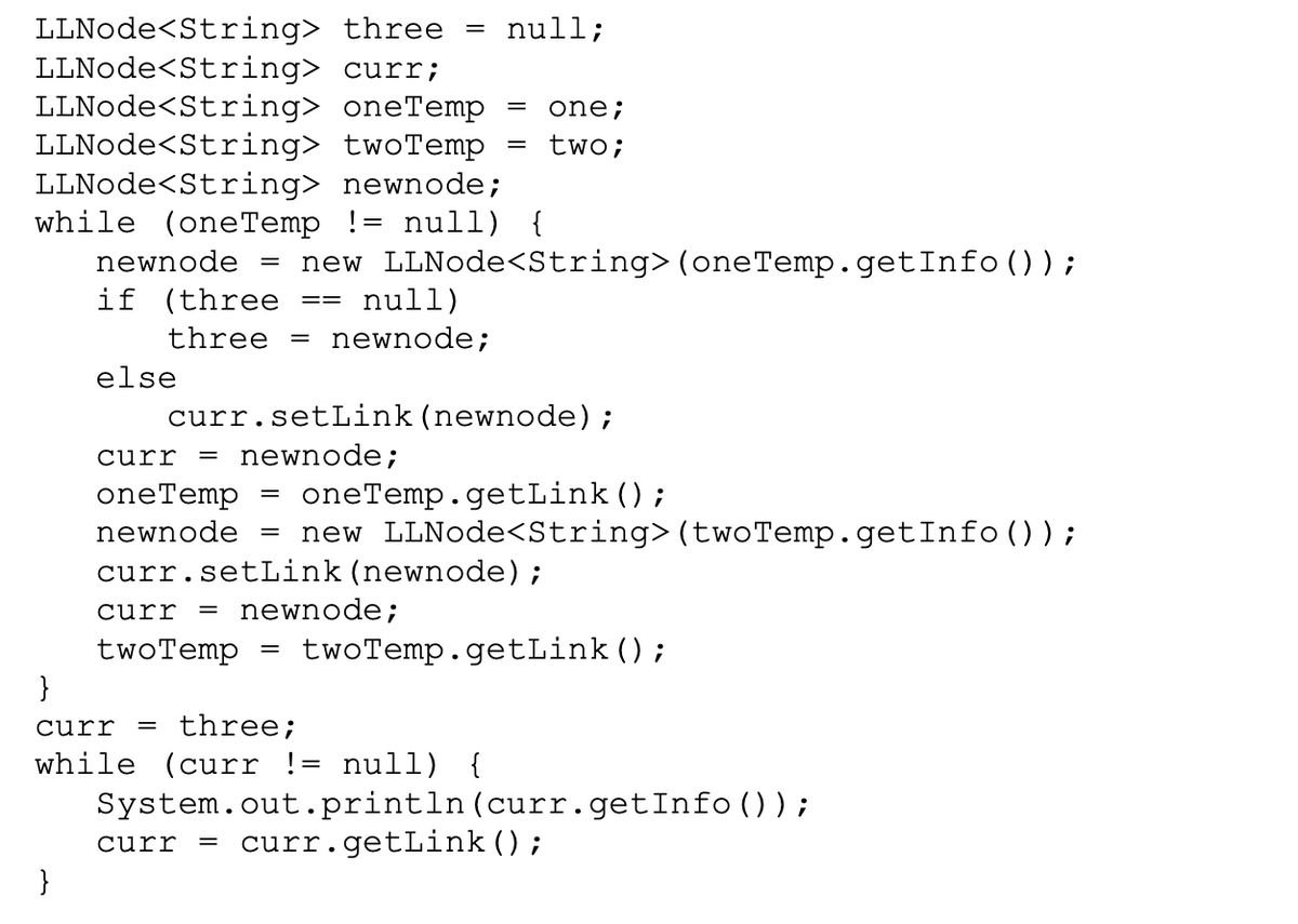 LLNode<String> three = null;
LLNode<String> curr;
LLNode<String> oneTemp
LLNode<String> twoTemp
LLNode<String> newnode;
while (oneTemp != null) {
one;
%3D
two;
newnode
new LLNode<String>(oneTemp.getInfo());
null)
if (three
three =
newnode;
else
curr.setLink(newnode);
curr
newnode;
oneTemp
oneTemp.getLink();
newnode
new LLNode<String>(twoTemp.getInfo () ) ;
curr.setLink (newnode);
newnode;
curr
twoTemp.getLink();
twoTemp
}
%D
curr
three;
while (curr != null) {
System.out.println(curr.getInfo()) ;
curr
= curr.getLink();
}
