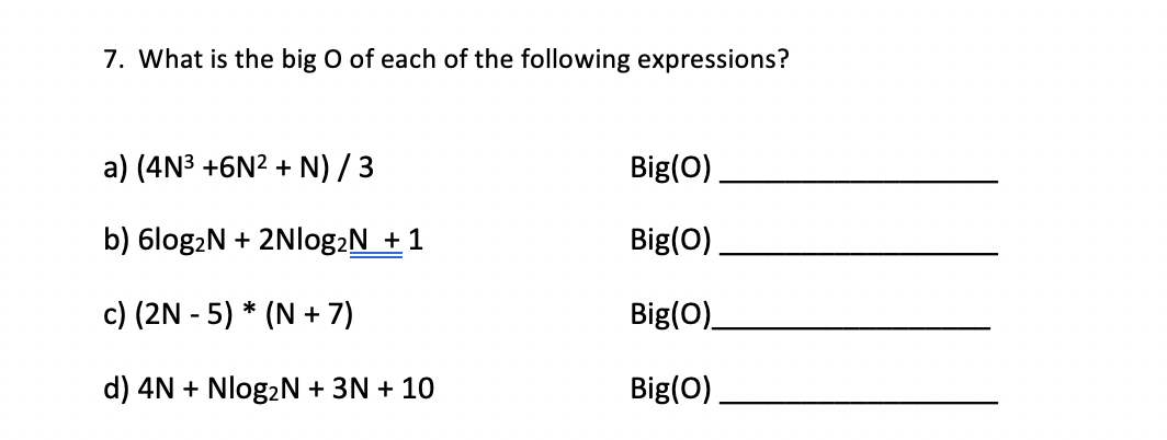 7. What is the big O of each of the following expressions?
a) (4N3 +6N? + N) /3
Big(0)
b) 6log2N + 2Nlog2N +1
Big(O)
c) (2N - 5) * (N + 7)
Big(O)
d) 4N + Nlog2N + 3N + 10
Big(O)
