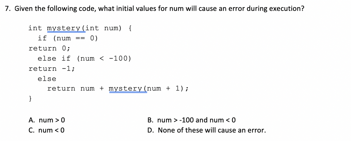 7. Given the following code, what initial values for num will cause an error during execution?
int mystery(int num) {
if (num
0)
==
return 0;
else if (num < -100)
return -1;
else
return num
+ mystery(num + 1);
}
A. num > 0
B. num > -100 and num < 0
C. num < 0
D. None of these will cause an error.

