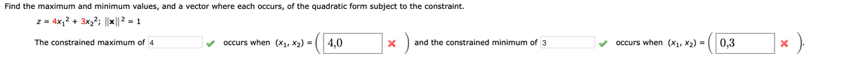 Find the maximum and minimum values, and a vector where each occurs, of the quadratic form subject to the constraint.
z =
4x,2
+ 3x22; ||x|| 2 = 1
The constrained maximum of 4
occurs when (X1, X2) = ( 4,0
and the constrained minimum of 3
occurs when (X1, ×2)
0,3
