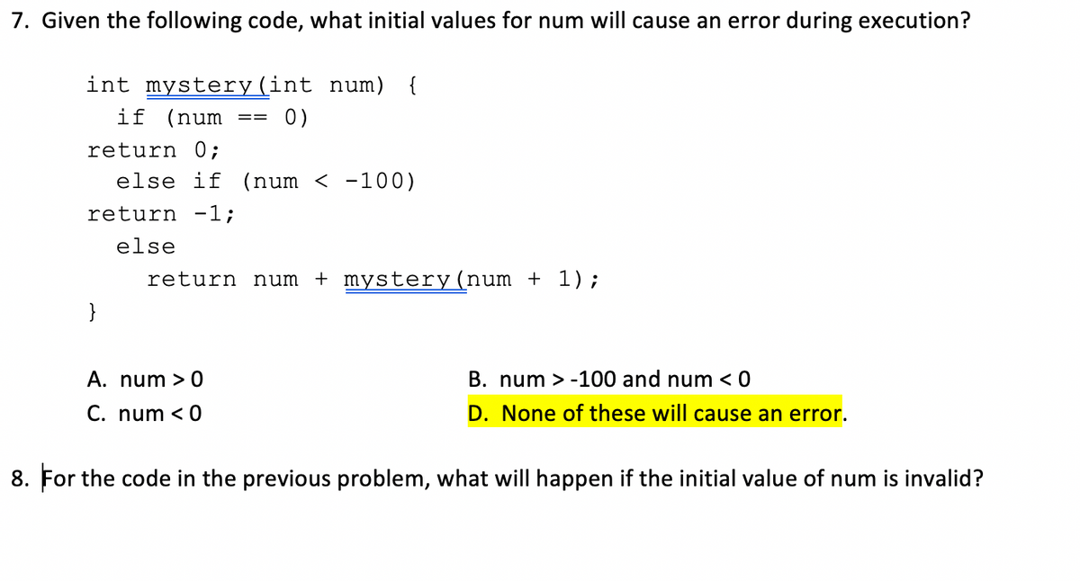 7. Given the following code, what initial values for num will cause an error during execution?
int mystery(int num) {
if (num
0)
==
return 0;
else if (num < -100)
return -1;
else
return num + mystery (num + 1);
}
A. num > 0
B. num > -100 and num < 0
C. num < 0
D. None of these will cause an error.
8. For the code in the previous problem, what will happen if the initial value of num is invalid?
