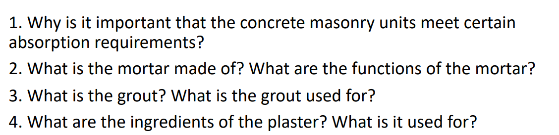 1. Why is it important that the concrete masonry units meet certain
absorption requirements?
2. What is the mortar made of? What are the functions of the mortar?
3. What is the grout? What is the grout used for?
4. What are the ingredients of the plaster? What is it used for?
