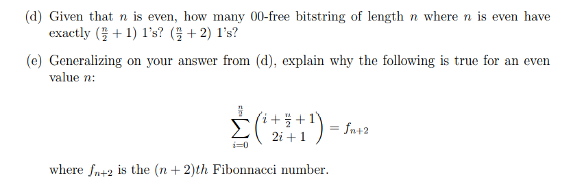 (d) Given that n is even, how many 00-free bitstring of length n where n is even have
exactly (+ 1) 1's? (플 + 2) 1's?
(e) Generalizing on your answer from (d), explain why the following is true for an even
value n:
Σ
i+ 플 + 1
fn+2
2i + 1
i=0
where fn+2 is the (n + 2)th Fibonnacci number.
