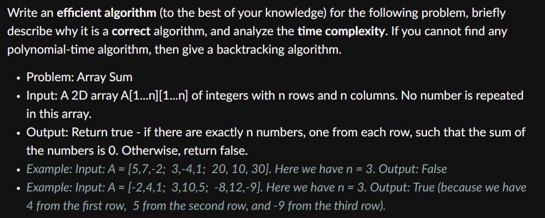 Write an efficient algorithm (to the best of your knowledge) for the following problem, briefly
describe why it is a correct algorithm, and analyze the time complexity. If you cannot find any
polynomial-time algorithm, then give a backtracking algorithm.
Problem: Array Sum
Input: A 2D array A[1...n][1...n] of integers withn rows and n columns. No number is repeated
in this array.
• Output: Return true - if there are exactly n numbers, one from each row, such that the sum of
the numbers is 0. Otherwise, return false.
Example: Input: A = [5,7,-2; 3,-4,1; 20, 10, 30]. Here we have n = 3. Output: False
Example: Input: A = [-2,4,1; 3,10,5; -8,12,-9]. Here we have n = 3. Output: True (because we have
4 from the first row, 5 from the second row, and -9 from the third row).
