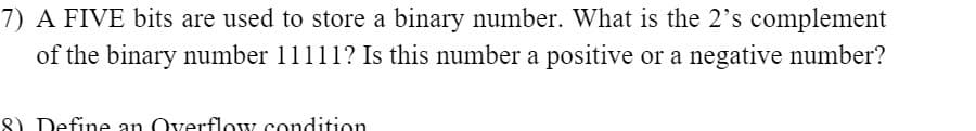 7) A FIVE bits are used to store a binary number. What is the 2's complement
of the binary number 11111? Is this number a positive or a negative number?
8) Define an Overflow condition
