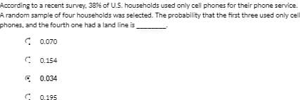 According to a recent survey, 38% of US. households used only cell phones for their phone service.
A random sample of four households was selected. The probability that the first three used only cel
phones, and the fourth one had a land line is
C 0.070
C 0.154
* 0.034
C 0.195
