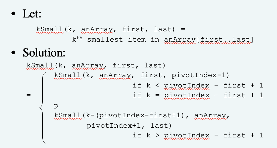 • Let:
kSmall (k, anArray, first, last)
kth smallest item in anArray[first..last]
Solution:
kSmall(k, anArray, first, last)
kSmall(k, anArray, first, pivotIndex-1)
if k < pivotIndex
if k = pivotIndex
first + 1
first + 1
kSmall(k- (pivotIndex-first+1), anArray,
pivotIndex+1, last)
if k > pivotIndex
first + 1
