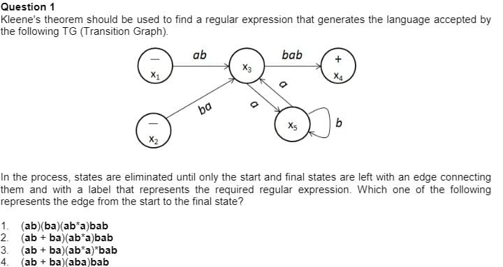 Question 1
Kleene's theorem should be used to find a regular expression that generates the language accepted by
the following TG (Transition Graph).
ab
bab
X3
X1
X4
X5
X2
In the process, states are eliminated until only the start and final states are left with an edge connecting
them and with a label that represents the required regular expression. Which one of the following
represents the edge from the start to the final state?
1. (ab)(ba)(ab*a)bab
2. (ab + ba)(ab*a)bab
3. (ab + ba)(ab*a)*bab
4. (ab + ba)(aba)bab
