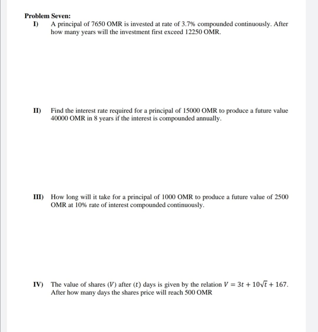 Problem Seven:
I)
A principal of 7650 OMR is invested at rate of 3.7% compounded continuously. After
how many years will the investment first exceed 12250 OMR.
II)
Find the interest rate required for a principal of 15000 OMR to produce a future value
40000 OMR in 8 years if the interest is compounded annually.
III)
How long will it take for a principal of 1000 OMR to produce a future value of 2500
OMR at 10% rate of interest compounded continuously.
IV)
The value of shares (V) after (t) days is given by the relation V = 3t + 10vt + 167.
After how many days the shares price will reach 500 OMR
