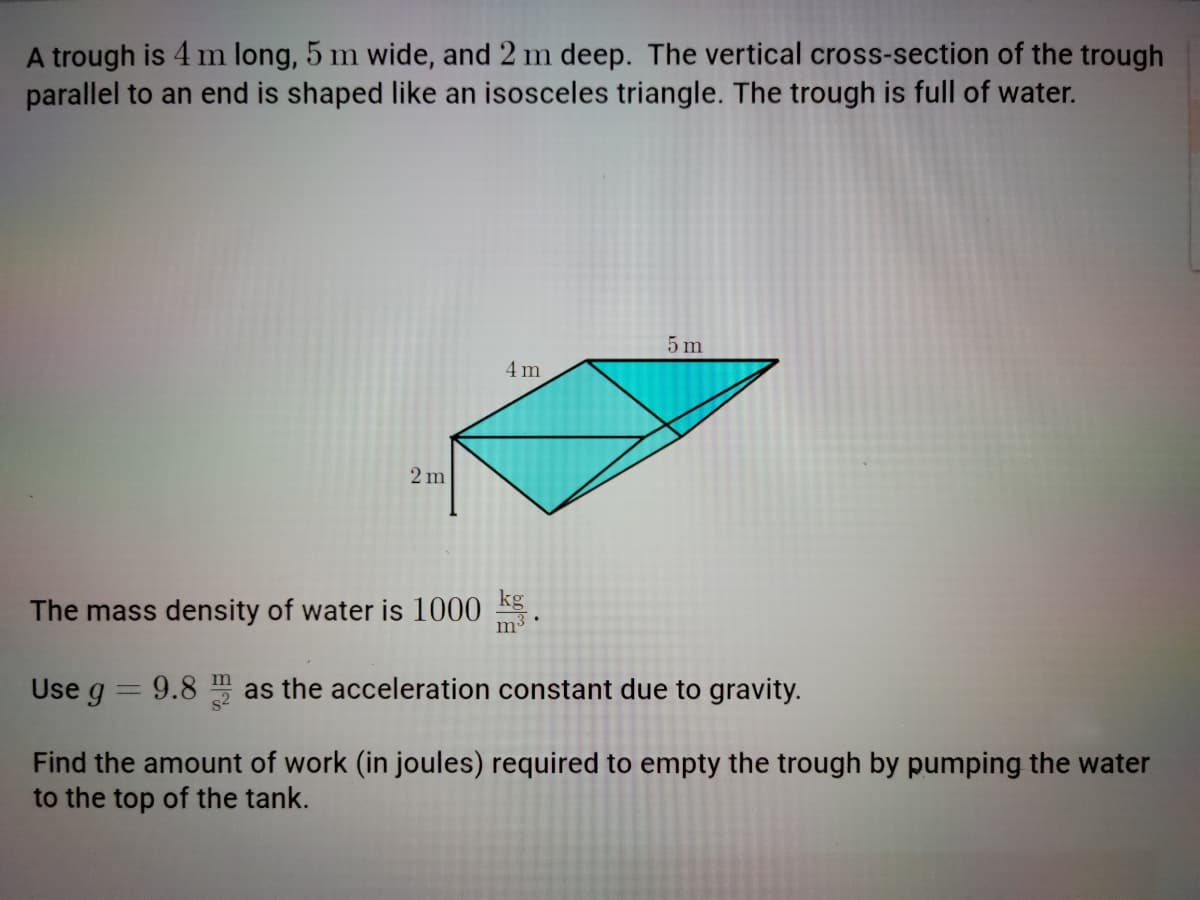 A trough is 4 m long, 5 m wide, and 2 m deep. The vertical cross-section of the trough
parallel to an end is shaped like an isosceles triangle. The trough is full of water.
5 m
4 m
2 m
The mass density of water is 1000 .
Use g
9.8 m as the acceleration constant due to gravity.
Find the amount of work (in joules) required to empty the trough by pumping the water
to the top of the tank.
