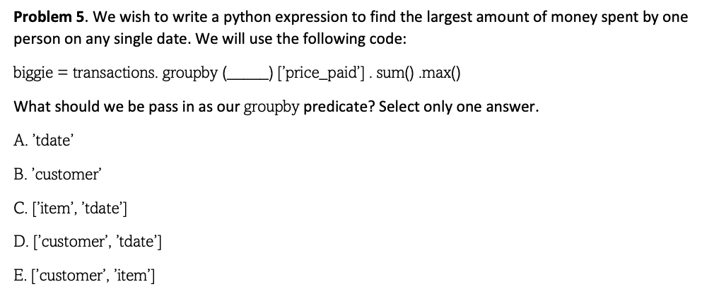 Problem 5. We wish to write a python expression to find the largest amount of money spent by one
person on any single date. We will use the following code:
biggie = transactions. groupby (_ _) ['price_paid'] . sum() .max()
What should we be pass in as our groupby predicate? Select only one answer.
A. 'tdate'
B. 'customer'
C. ['item', 'tdate']
D. ['customer', 'tdate']
E. ['customer', 'item']
