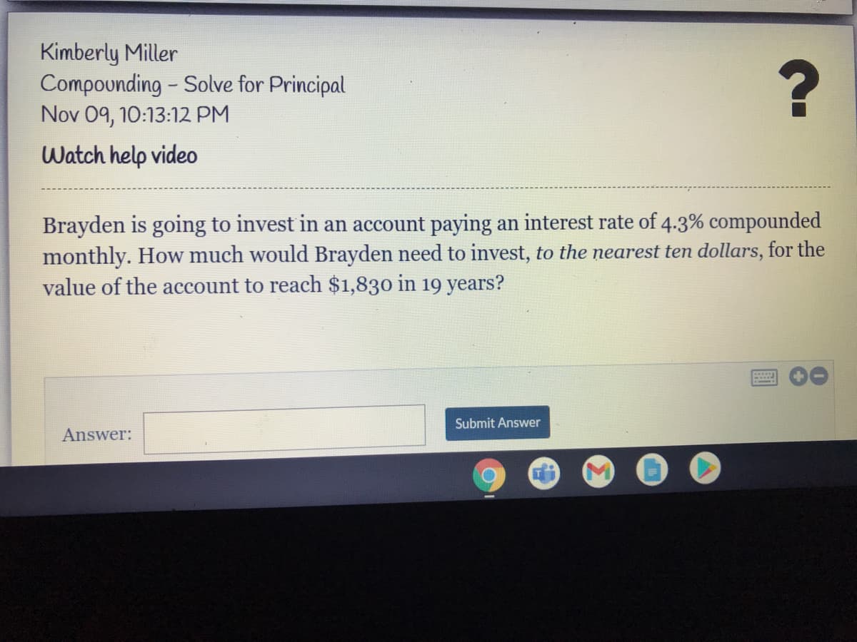 Kimberly Miller
Compounding - Solve for Principal
Nov 09, 10:13:12 PM
Watch help video
Brayden is going to invest in an account paying an interest rate of 4.3% compounded
monthly. How much would Brayden need to invest, to the nearest ten dollars, for the
value of the account to reach $1,830 in 19 years?
Submit Answer
Answer:
