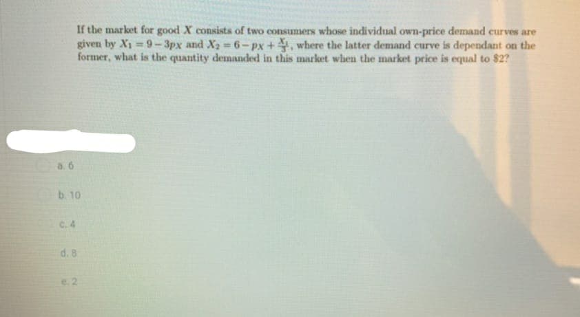 If the market for good X consists of two consumers whose individual own-price demand curves are
given by X₁-9-3px and X₂=6-px +, where the latter demand curve is dependant on the
former, what is the quantity demanded in this market when the market price is equal to $2?
a. 6
b. 10
C. 4
d. 8
e. 2