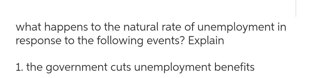 what happens to the natural rate of unemployment in
response to the following events? Explain
1. the government cuts unemployment benefits