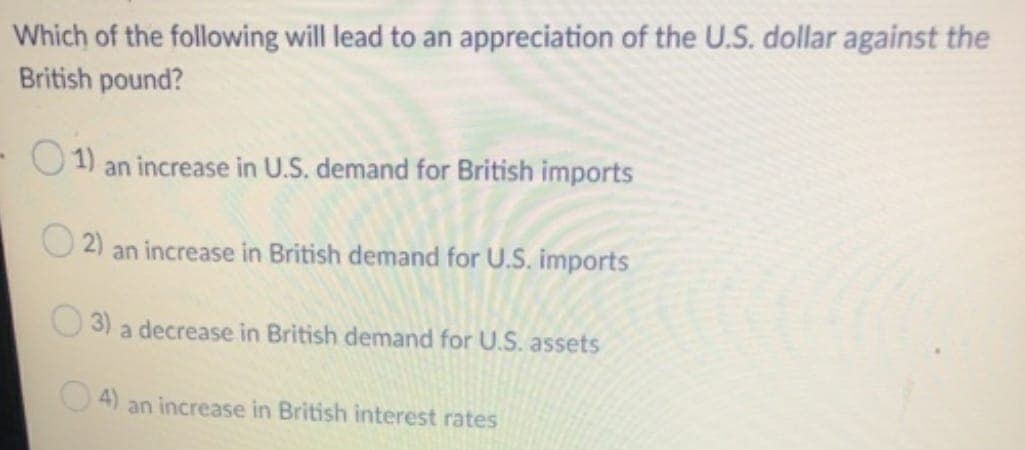 Which of the following will lead to an appreciation of the U.S. dollar against the
British pound?
1) an increase in U.S. demand for British imports
2) an increase in British demand for U.S. imports
3) a decrease in British demand for U.S. assets
4)
an increase in British interest rates