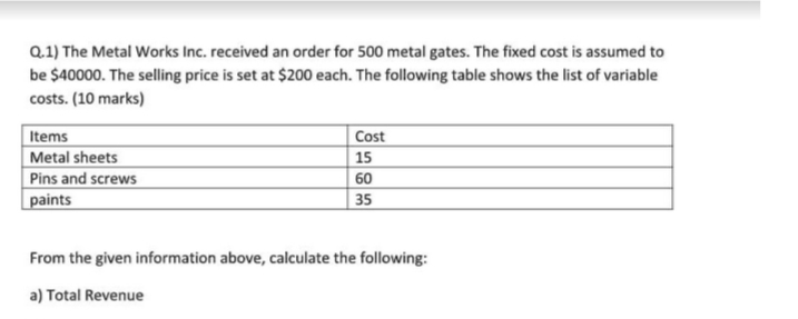 Q.1) The Metal Works Inc. received an order for 500 metal gates. The fixed cost is assumed to
be $40000. The selling price is set at $200 each. The following table shows the list of variable
costs. (10 marks)
Items
Cost
Metal sheets
15
Pins and screws
60
paints
35
From the given information above, calculate the following:
a) Total Revenue