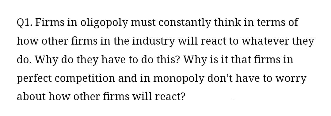 Q1. Firms in oligopoly must constantly think in terms of
how other firms in the industry will react to whatever they
do. Why do they have to do this? Why is it that firms in
perfect competition and in monopoly don't have to worry
about how other firms will react?