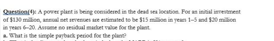Question(4): A power plant is being considered in the dead sea location. For an initial investment
of $130 million, annual net revenues are estimated to be $15 million in years 1-5 and $20 million
in years 6-20. Assume no residual market value for the plant.
a. What is the simple payback period for the plant?