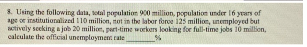 8. Using the following data, total population 900 million, population under 16 years of
age or institutionalized 110 million, not in the labor force 125 million, unemployed but
actively seeking a job 20 million, part-time workers looking for full-time jobs 10 million,
calculate the official unemployment rate
%