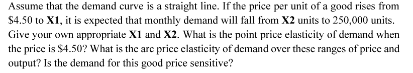 Assume that the demand curve is a straight line. If the price per unit of a good rises from
$4.50 to X1, it is expected that monthly demand will fall from X2 units to 250,000 units.
Give your own appropriate X1 and X2. What is the point price elasticity of demand when
the price is $4.50? What is the arc price elasticity of demand over these ranges of price and
output? Is the demand for this good price sensitive?
