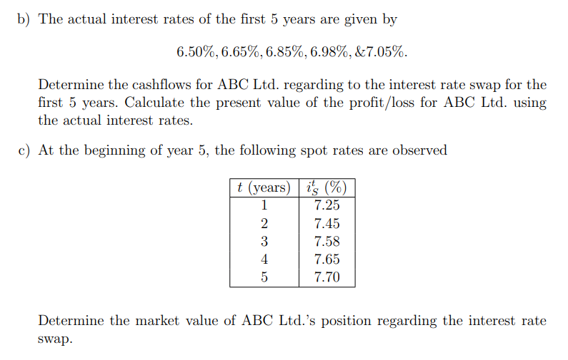 b) The actual interest rates of the first 5 years are given by
6.50%, 6.65%, 6.85%, 6.98%, &7.05%.
Determine the cashflows for ABC Ltd. regarding to the interest rate swap for the
first 5 years. Calculate the present value of the profit/loss for ABC Ltd. using
the actual interest rates.
c) At the beginning of year 5, the following spot rates are observed
t (years) | is (%)
1
7.25
2
7.45
7.58
4
7.65
7.70
Determine the market value of ABC Ltd.'s position regarding the interest rate
swap.
