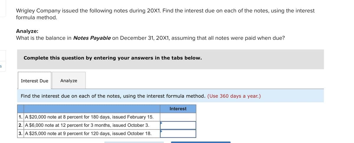S
Wrigley Company issued the following notes during 20X1. Find the interest due on each of the notes, using the interest
formula method.
Analyze:
What is the balance in Notes Payable on December 31, 20X1, assuming that all notes were paid when due?
Complete this question by entering your answers in the tabs below.
Interest Due Analyze
Find the interest due on each of the notes, using the interest formula method. (Use 360 days a year.)
1. A $20,000 note at 8 percent for 180 days, issued February 15.
2. A $6,000 note at 12 percent for 3 months, issued October 3.
3. A $25,000 note at 9 percent for 120 days, issued October 18.
Interest