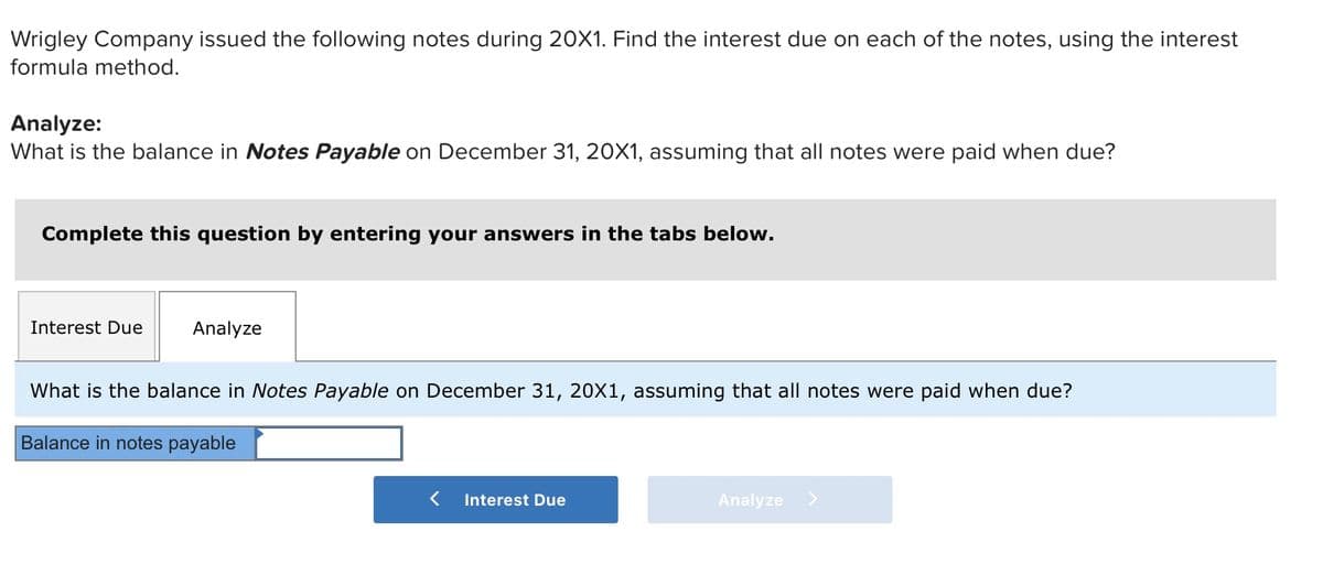 Wrigley Company issued the following notes during 20X1. Find the interest due on each of the notes, using the interest
formula method.
Analyze:
What is the balance in Notes Payable on December 31, 20X1, assuming that all notes were paid when due?
Complete this question by entering your answers in the tabs below.
Interest Due
Analyze
What is the balance in Notes Payable on December 31, 20X1, assuming that all notes were paid when due?
Balance in notes payable
Interest Due
Analyze >