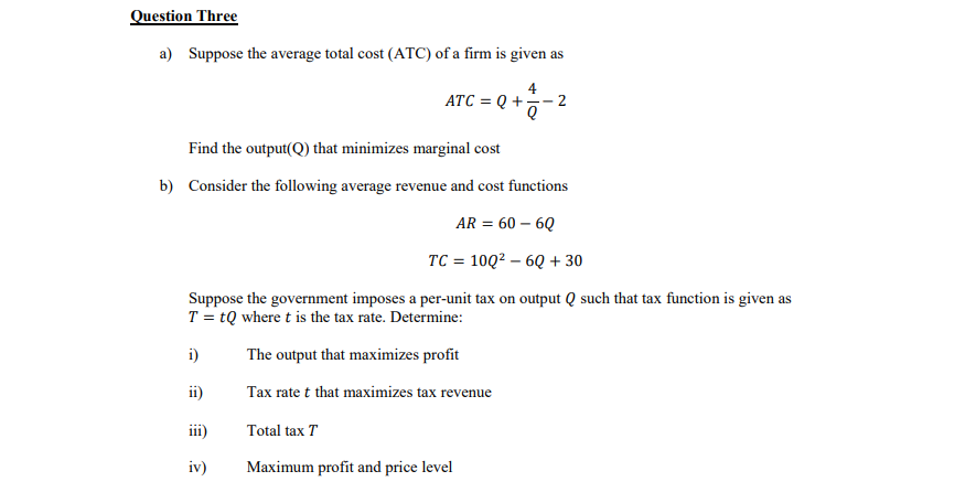 Question Three
a) Suppose the average total cost (ATC) of a firm is given as
4
ATC = Q +
- 2
Find the output(Q) that minimizes marginal cost
b) Consider the following average revenue and cost functions
AR = 60 – 6Q
TC = 10Q2 – 6Q + 30
Suppose the government imposes a per-unit tax on output Q such that tax function is given as
T = tQ where t is the tax rate. Determine:
i)
The output that maximizes profit
ii)
Tax rate t that maximizes tax revenue
iii)
Total tax T
iv)
Maximum profit and price level
