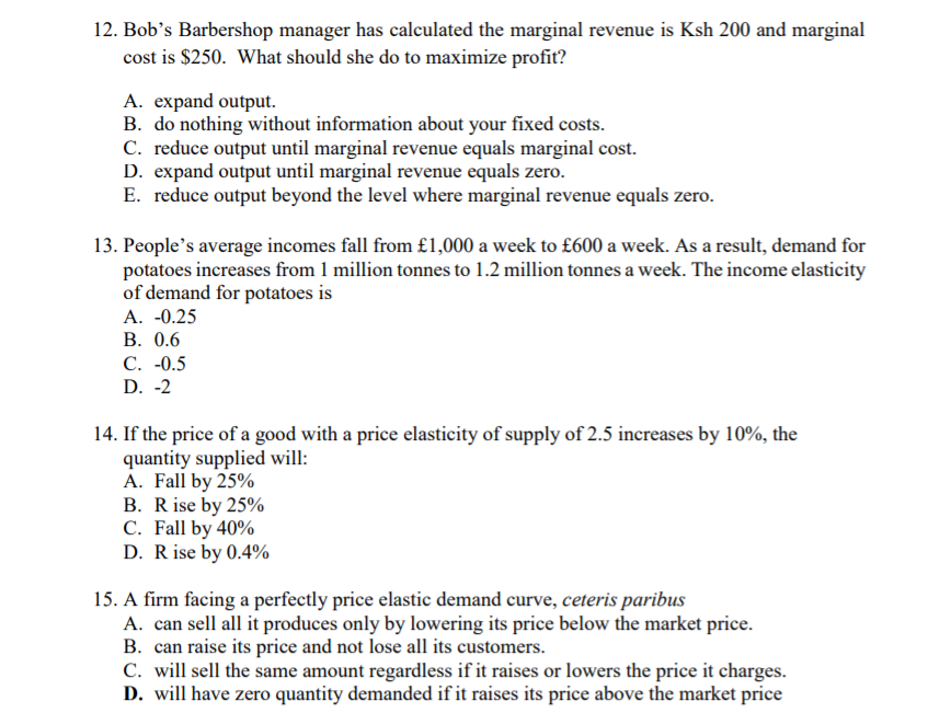 12. Bob's Barbershop manager has calculated the marginal revenue is Ksh 200 and marginal
cost is $250. What should she do to maximize profit?
A. expand output.
B. do nothing without information about your fixed costs.
C. reduce output until marginal revenue equals marginal cost.
D. expand output until marginal revenue equals zero.
E. reduce output beyond the level where marginal revenue equals zero.
13. People's average incomes fall from £1,000 a week to £600 a week. As a result, demand for
potatoes increases from 1 million tonnes to 1.2 million tonnes a week. The income elasticity
of demand for potatoes is
A. -0.25
В. 0.6
С. -0.5
D. -2
14. If the price of a good with a price elasticity of supply of 2.5 increases by 10%, the
quantity supplied will:
A. Fall by 25%
B. R ise by 25%
C. Fall by 40%
D. Rise by 0.4%
15. A firm facing a perfectly price elastic demand curve, ceteris paribus
A. can sell all it produces only by lowering its price below the market price.
B. can raise its price and not lose all its customers.
C. will sell the same amount regardless if it raises or lowers the price it charges.
D. will have zero quantity demanded if it raises its price above the market price

