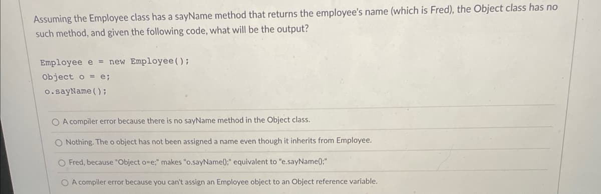 Assuming the Employee class has a sayName method that returns the employee's name (which is Fred), the Object class has no
such method, and given the following code, what will be the output?
Employee e = new Employee();
Object o=e;
o.sayName();
O A compiler error because there is no sayName method in the Object class.
O Nothing. The o object has not been assigned a name even though it inherits from Employee.
O Fred, because "Object o=e;" makes "o.sayName();" equivalent to "e.sayName();"
O A compiler error because you can't assign an Employee object to an Object reference variable.