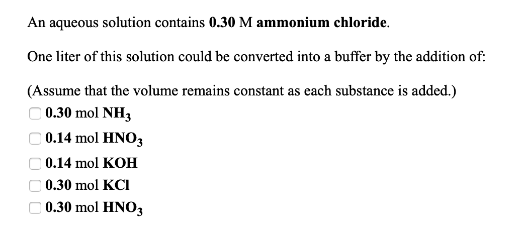 An aqueous solution contains 0.30 M ammonium chloride.
One liter of this solution could be converted into a buffer by the addition of:
(Assume that the volume remains constant as each substance is added.)
O 0.30 mol NH3
O 0.14 mol HNO3
O 0.14 mol KOH
0.30 mol KCI
0.30 mol HNO3
O 0 0 0
