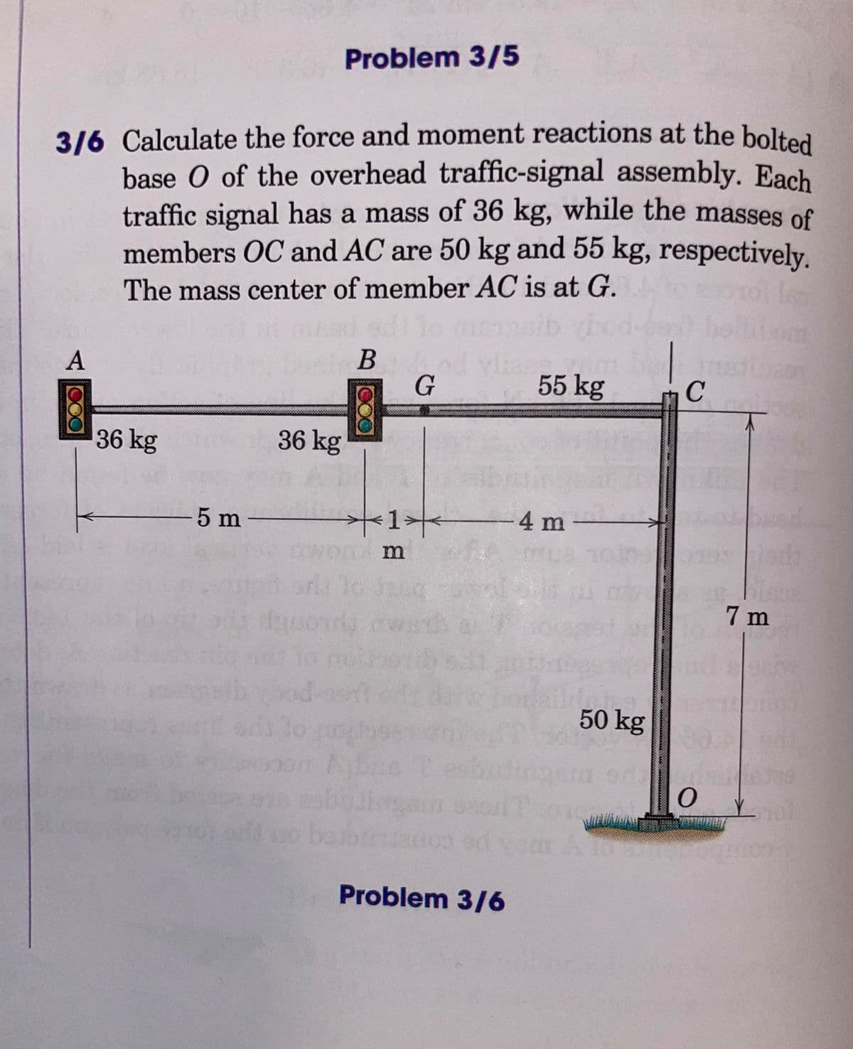 Problem 3/5
3/6 Calculate the force and moment reactions at the bolted
base O of the overhead traffic-signal assembly. Each
traffic signal has a mass of 36 kg, while the masses of
members OC and AC are 50 kg and 55 kg, respectively.
The mass center of member AC is at G.
b ybod-e bol
B d vian
G
A
55 kg
C
36 kg
36 kg
5 m
-4 m
arl lo d
7 m
50 kg
1o o
eo be
Problem 3/6
