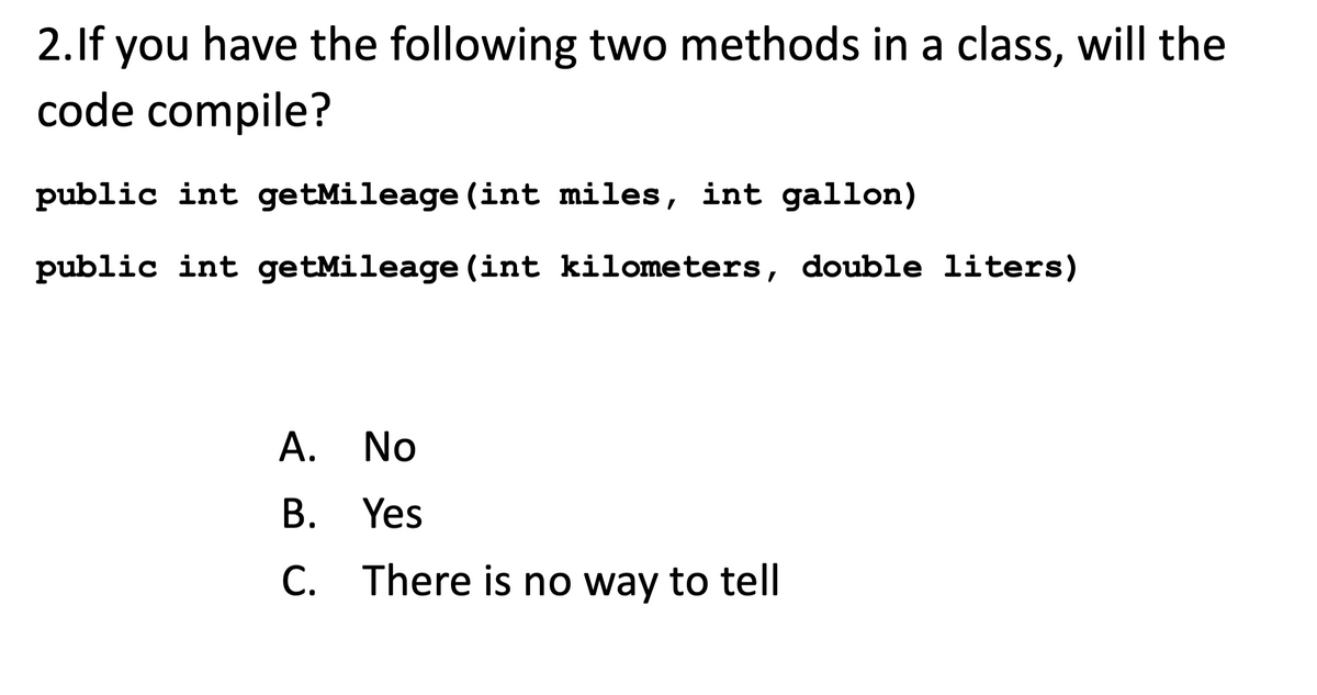 2. If you have the following two methods in a class, will the
code compile?
public int getMileage (int miles, int gallon)
public int getMileage (int kilometers, double liters)
A. No
B. Yes
C. There is no way to tell
