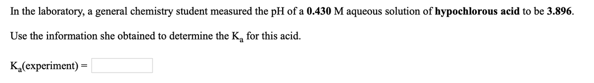 In the laboratory, a general chemistry student measured the pH of a 0.430 M aqueous solution of hypochlorous acid to be 3.896.
Use the information she obtained to determine the K, for this acid.
K,(experiment) =
