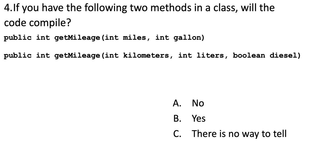 4. If you have the following two methods in a class, will the
code compile?
public int getMileage (int miles, int gallon)
public int getMileage (int kilometers, int liters, boolean diesel)
A. No
B. Yes
C.
There is no way to tell