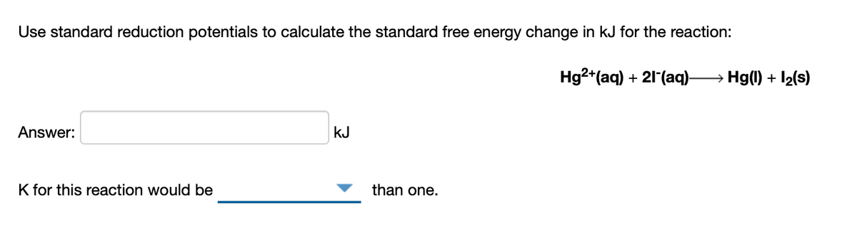 Use standard reduction potentials to calculate the standard free energy change in kJ for the reaction:
Hg2*(aq) + 21(aq)-
→ Hg(1) + I2(s)
Answer:
kJ
K for this reaction would be
than one.
