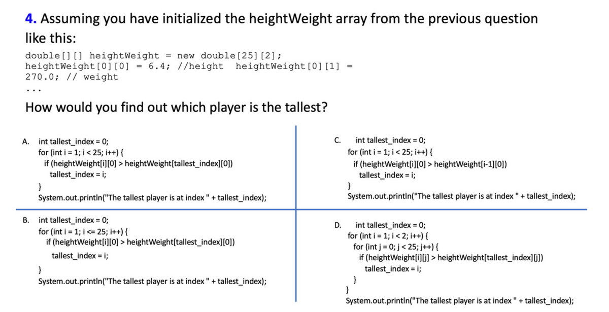 4. Assuming you have initialized the heightWeight array from the previous question
like this:
double [] [] heightWeight = new double [25] [2];
heightWeight [0][0]
=
6.4; //height heightWeight [0] [1]
=
270.0; // weight
How would you find out which player is the tallest?
A.
int tallest_index = 0;
C.
int tallest_index = 0;
for (int i = 1; i < 25; i++) {
for (int i = 1; i < 25; i++) {
if
(heightWeight[i][0] > heightWeight[tallest_index][0])
tallest_index = i;
if (height Weight[i][0]> heightWeight[i-1][0])
tallest_index = i;
}
}
System.out.println("The tallest player is at index" + tallest_index);
System.out.println("The tallest player is at index " + tallest_index);
B. int tallest_index = 0;
D.
int tallest_index = 0;
for (int i = 1; i <= 25; i++) {
for (int i = 1; i < 2; i++) {
if (heightWeight[i][0]> height Weight[tallest_index][0])
for (int j = 0; j < 25; j++){
tallest_index = i;
if (height Weight[i][j]> heightWeight[tallest_index][j])
}
tallest_index = i;
System.out.println("The tallest player is at index " + tallest_index);
}
}
System.out.println("The tallest player is at index" + tallest_index);